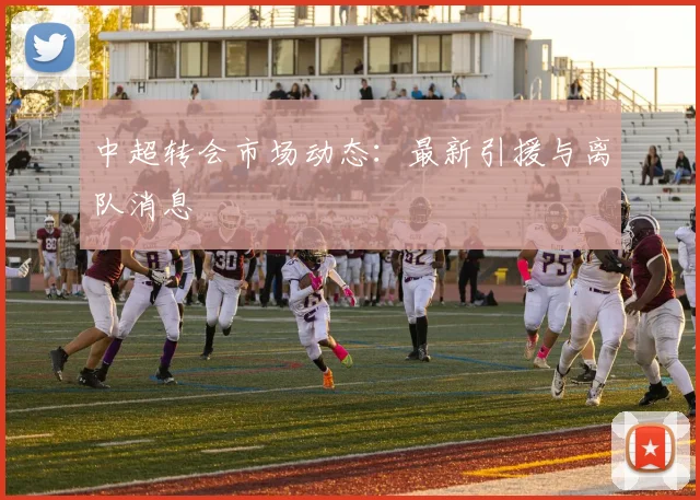 中超转会市场动态：最新引援与离队消息