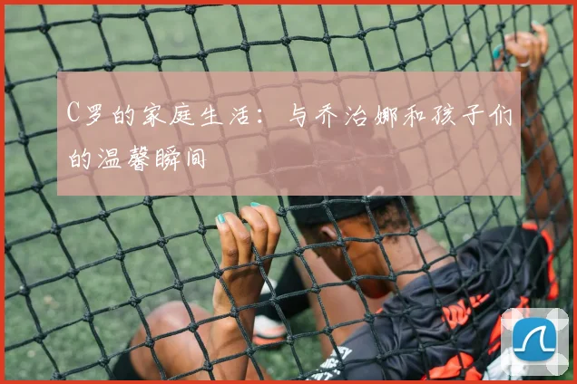 C罗的家庭生活：与乔治娜和孩子们的温馨瞬间