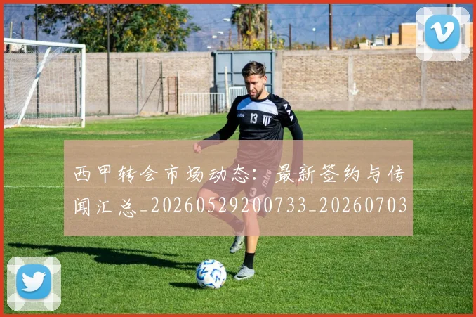 西甲转会市场动态：最新签约与传闻汇总_20260529200733_20260703181934
