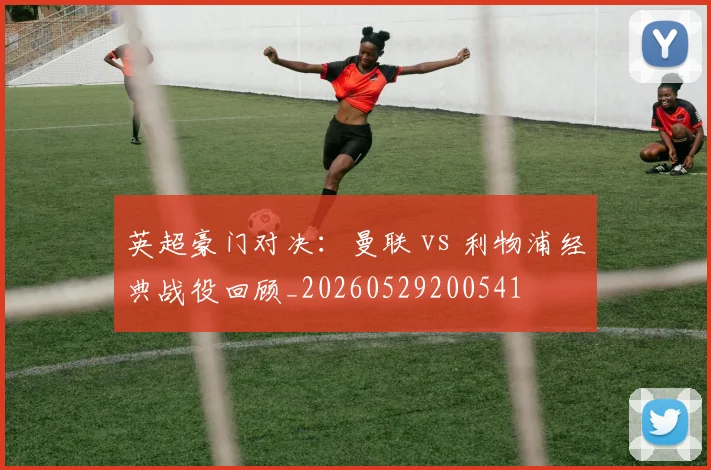 英超豪门对决：曼联 vs 利物浦经典战役回顾_20260529200541