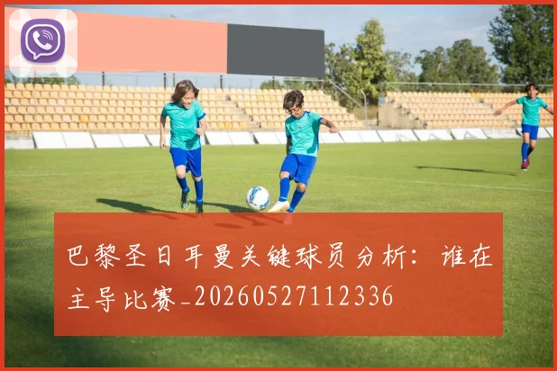 巴黎圣日耳曼关键球员分析：谁在主导比赛_20260527112336